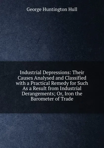 Обложка книги Industrial Depressions: Their Causes Analysed and Classified with a Practical Remedy for Such As a Result from Industrial Derangements; Or, Iron the Barometer of Trade, George Huntington Hull