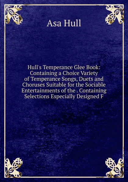 Обложка книги Hull.s Temperance Glee Book: Containing a Choice Variety of Temperance Songs, Duets and Choruses Suitable for the Sociable Entertainments of the . Containing Selections Especially Designed F, Asa Hull