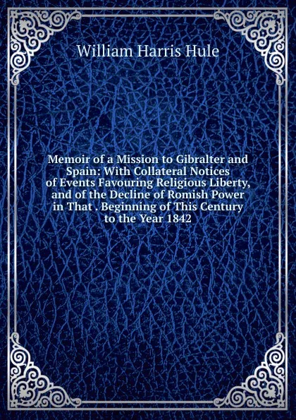 Обложка книги Memoir of a Mission to Gibralter and Spain: With Collateral Notices of Events Favouring Religious Liberty, and of the Decline of Romish Power in That . Beginning of This Century to the Year 1842, William Harris Hule