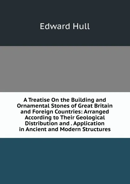 Обложка книги A Treatise On the Building and Ornamental Stones of Great Britain and Foreign Countries: Arranged According to Their Geological Distribution and . Application in Ancient and Modern Structures, Hull Edward