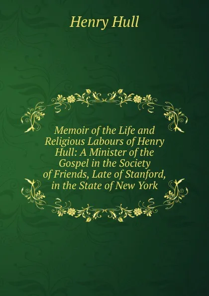 Обложка книги Memoir of the Life and Religious Labours of Henry Hull: A Minister of the Gospel in the Society of Friends, Late of Stanford, in the State of New York, Henry Hull