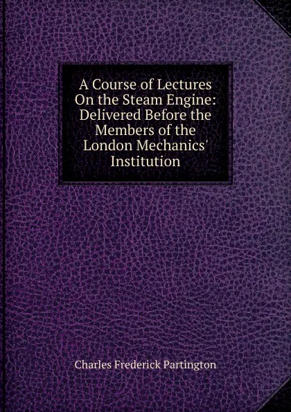 Обложка книги A Course of Lectures On the Steam Engine: Delivered Before the Members of the London Mechanics. Institution, Charles Frederick Partington