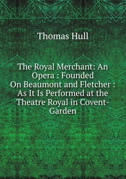 Обложка книги The Royal Merchant: An Opera : Founded On Beaumont and Fletcher : As It Is Performed at the Theatre Royal in Covent-Garden, Thomas Hull