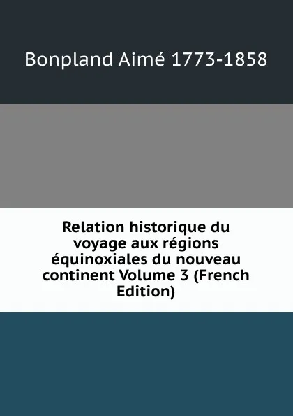 Обложка книги Relation historique du voyage aux regions equinoxiales du nouveau continent Volume 3 (French Edition), Bonpland Aimé 1773-1858