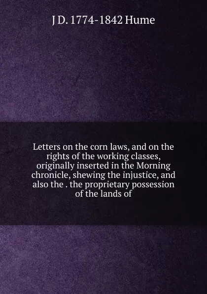 Обложка книги Letters on the corn laws, and on the rights of the working classes, originally inserted in the Morning chronicle, shewing the injustice, and also the . the proprietary possession of the lands of, J D. 1774-1842 Hume