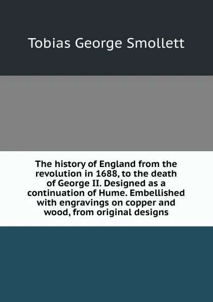 Обложка книги The history of England from the revolution in 1688, to the death of George II. Designed as a continuation of Hume. Embellished with engravings on copper and wood, from original designs, Smollett Tobias George