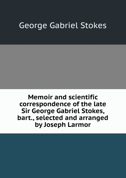 Обложка книги Memoir and scientific correspondence of the late Sir George Gabriel Stokes, bart., selected and arranged by Joseph Larmor, George Gabriel Stokes