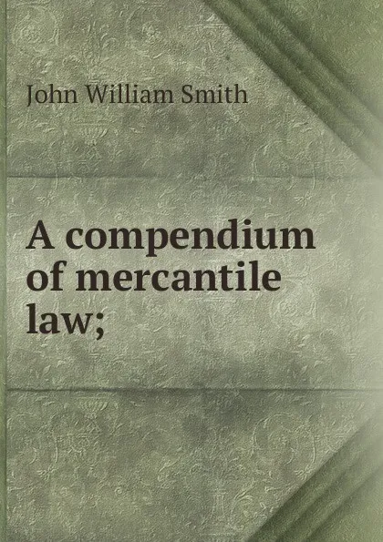 Обложка книги A compendium of mercantile law;, John William Smith