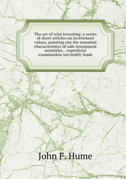 Обложка книги The art of wise investing; a series of short articles on investment values, pointing out the essential characteristics of safe investment securities, . superficial examination inevitably leads, John F. Hume