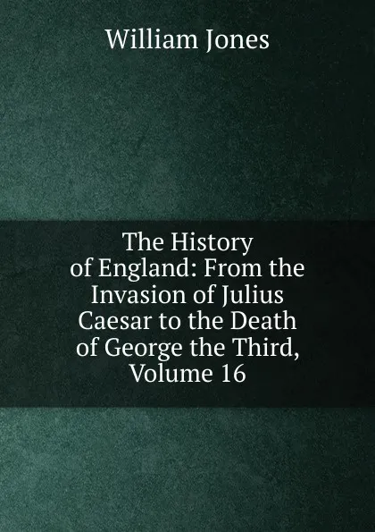 Обложка книги The History of England: From the Invasion of Julius Caesar to the Death of George the Third, Volume 16, Jones William