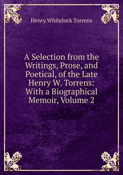 Обложка книги A Selection from the Writings, Prose, and Poetical, of the Late Henry W. Torrens: With a Biographical Memoir, Volume 2, Henry Whitelock Torrens