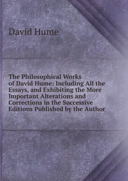 Обложка книги The Philosophical Works of David Hume: Including All the Essays, and Exhibiting the More Important Alterations and Corrections in the Successive Editions Published by the Author, David Hume