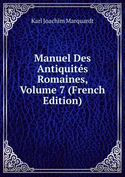 Обложка книги Manuel Des Antiquites Romaines, Volume 7 (French Edition), Karl Joachim Marquardt