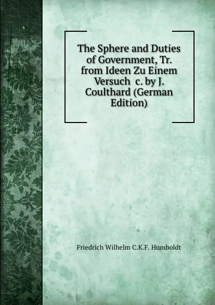 Обложка книги The Sphere and Duties of Government, Tr. from Ideen Zu Einem Versuch .c. by J. Coulthard (German Edition), Friedrich Wilhelm C.K.F. Humboldt