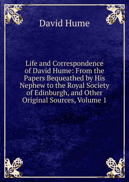 Обложка книги Life and Correspondence of David Hume: From the Papers Bequeathed by His Nephew to the Royal Society of Edinburgh, and Other Original Sources, Volume 1, David Hume