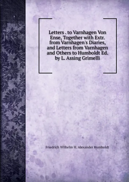 Обложка книги Letters . to Varnhagen Von Ense, Together with Extr. from Varnhagen.s Diaries, and Letters from Varnhagen and Others to Humboldt Ed. by L. Assing Grimelli., Friedrich Wilhelm H. Alexander Humboldt