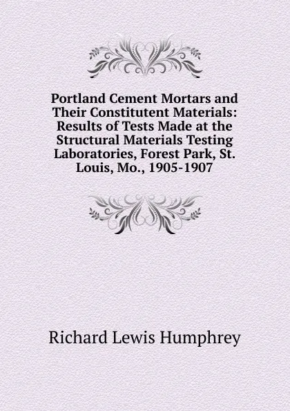 Обложка книги Portland Cement Mortars and Their Constitutent Materials: Results of Tests Made at the Structural Materials Testing Laboratories, Forest Park, St. Louis, Mo., 1905-1907, Richard Lewis Humphrey