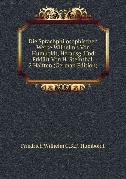 Обложка книги Die Sprachphilosophischen Werke Wilhelm.s Von Humboldt, Herausg. Und Erklart Von H. Steinthal. 2 Halften (German Edition), Friedrich Wilhelm C.K.F. Humboldt