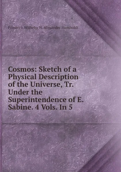 Обложка книги Cosmos: Sketch of a Physical Description of the Universe, Tr. Under the Superintendence of E. Sabine. 4 Vols. In 5., Friedrich Wilhelm H. Alexander Humboldt