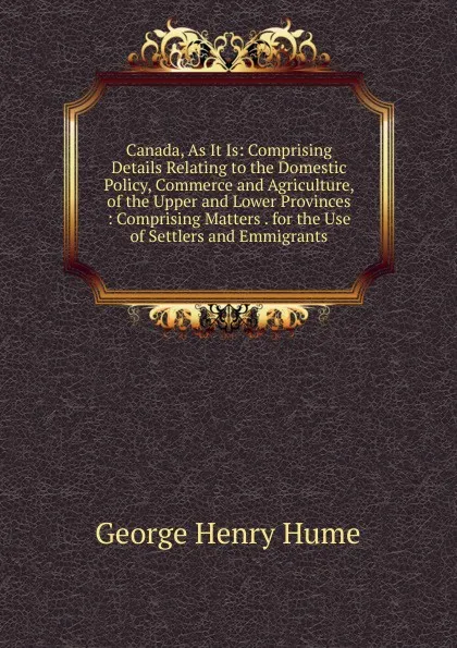 Обложка книги Canada, As It Is: Comprising Details Relating to the Domestic Policy, Commerce and Agriculture, of the Upper and Lower Provinces : Comprising Matters . for the Use of Settlers and Emmigrants, George Henry Hume