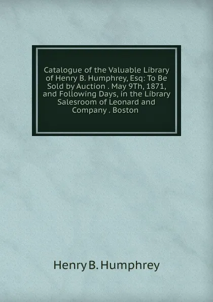 Обложка книги Catalogue of the Valuable Library of Henry B. Humphrey, Esq: To Be Sold by Auction . May 9Th, 1871, and Following Days, in the Library Salesroom of Leonard and Company . Boston ., Henry B. Humphrey