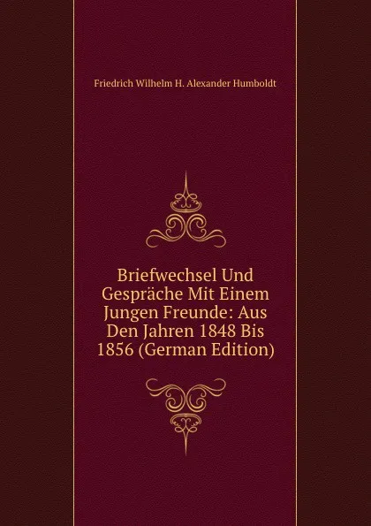 Обложка книги Briefwechsel Und Gesprache Mit Einem Jungen Freunde: Aus Den Jahren 1848 Bis 1856 (German Edition), Friedrich Wilhelm H. Alexander Humboldt