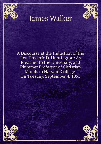 Обложка книги A Discourse at the Induction of the Rev. Frederic D. Huntington: As Preacher to the University, and Plummer Professor of Christian Morals in Harvard College, On Tuesday, September 4, 1855, James Walker