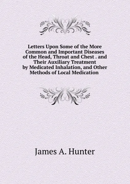 Обложка книги Letters Upon Some of the More Common and Important Diseases of the Head, Throat and Chest . and Their Auxiliary Treatment by Medicated Inhalation, and Other Methods of Local Medication ., James A. Hunter