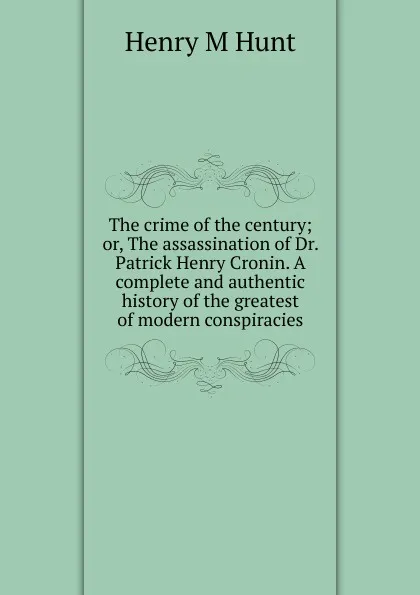 Обложка книги The crime of the century; or, The assassination of Dr. Patrick Henry Cronin. A complete and authentic history of the greatest of modern conspiracies, Henry M Hunt