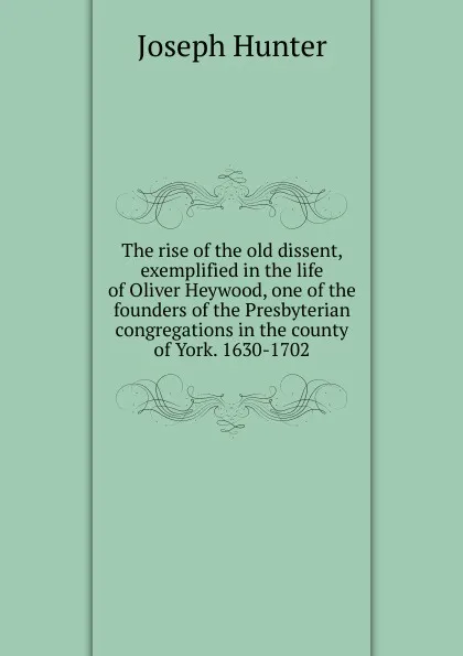 Обложка книги The rise of the old dissent, exemplified in the life of Oliver Heywood, one of the founders of the Presbyterian congregations in the county of York. 1630-1702, Joseph Hunter