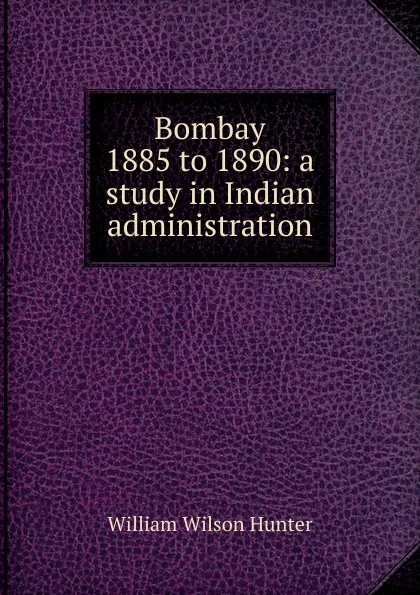 Обложка книги Bombay 1885 to 1890: a study in Indian administration, Hunter William Wilson