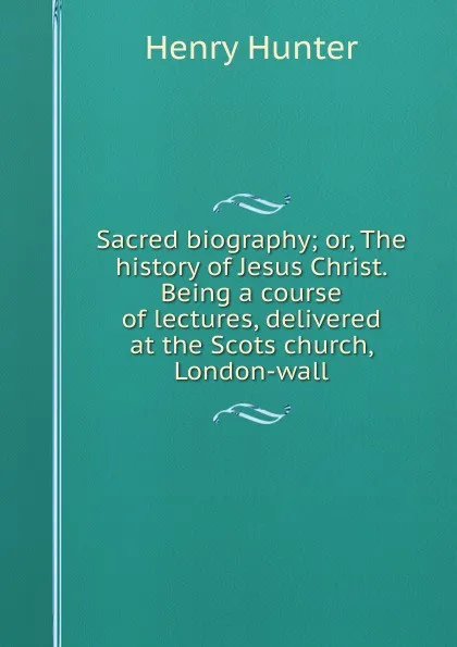 Обложка книги Sacred biography; or, The history of Jesus Christ. Being a course of lectures, delivered at the Scots church, London-wall, Henry Hunter