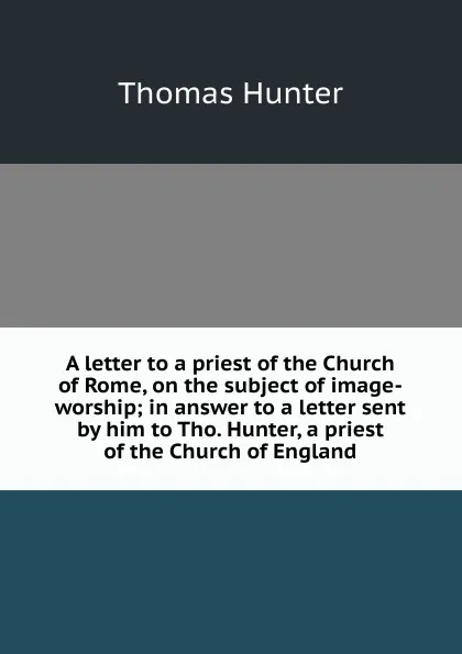 Обложка книги A letter to a priest of the Church of Rome, on the subject of image-worship; in answer to a letter sent by him to Tho. Hunter, a priest of the Church of England, Thomas Hunter