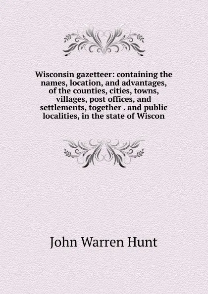 Обложка книги Wisconsin gazetteer: containing the names, location, and advantages, of the counties, cities, towns, villages, post offices, and settlements, together . and public localities, in the state of Wiscon, John Warren Hunt