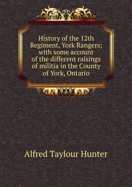 Обложка книги History of the 12th Regiment, York Rangers; with some account of the different raisings of militia in the County of York, Ontario, Alfred Taylour Hunter