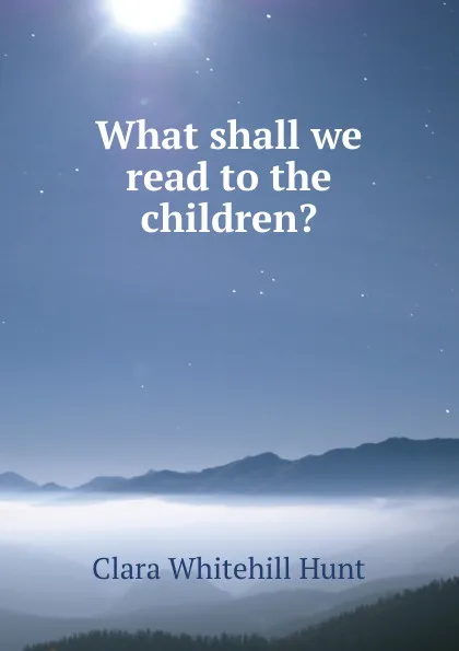 Обложка книги What shall we read to the children., Clara Whitehill Hunt