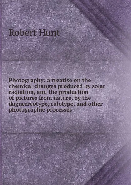 Обложка книги Photography: a treatise on the chemical changes produced by solar radiation, and the production of pictures from nature, by the daguerreotype, calotype, and other photographic processes, Hunt Robert