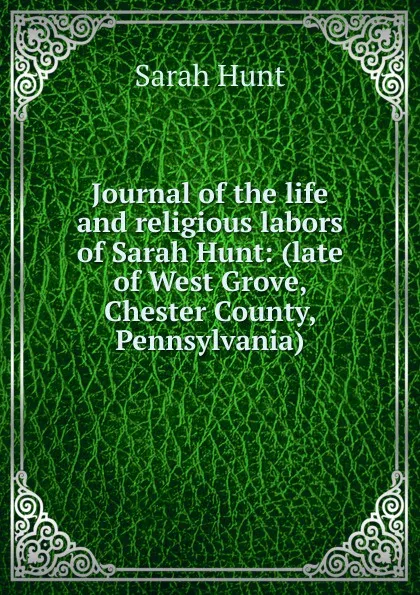 Обложка книги Journal of the life and religious labors of Sarah Hunt: (late of West Grove, Chester County, Pennsylvania), Sarah Hunt
