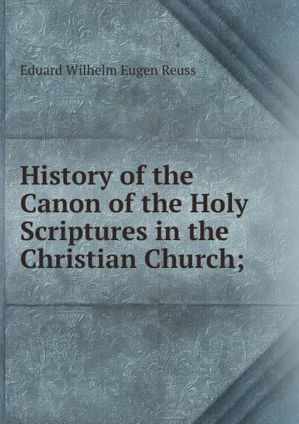 Обложка книги History of the Canon of the Holy Scriptures in the Christian Church;, Eduard Wilhelm Eugen Reuss