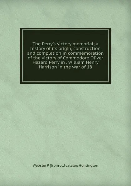 Обложка книги The Perry.s victory memorial; a history of its origin, construction and completion in commemoration of the victory of Commodore Oliver Hazard Perry in . William Henry Harrison in the war of 18, Webster P. [from old catalog Huntington