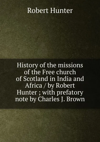 Обложка книги History of the missions of the Free church of Scotland in India and Africa / by Robert Hunter ; with prefatory note by Charles J. Brown, Robert Hunter