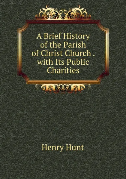 Обложка книги A Brief History of the Parish of Christ Church . with Its Public Charities, Henry Hunt