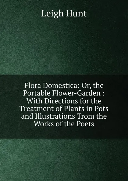 Обложка книги Flora Domestica: Or, the Portable Flower-Garden : With Directions for the Treatment of Plants in Pots and Illustrations Trom the Works of the Poets, Hunt Leigh