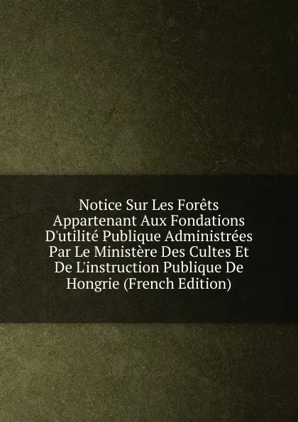 Обложка книги Notice Sur Les Forets Appartenant Aux Fondations D.utilite Publique Administrees Par Le Ministere Des Cultes Et De L.instruction Publique De Hongrie (French Edition), 