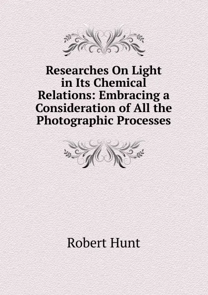 Обложка книги Researches On Light in Its Chemical Relations: Embracing a Consideration of All the Photographic Processes, Hunt Robert