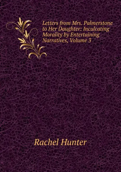 Обложка книги Letters from Mrs. Palmerstone to Her Daughter: Inculcating Morality by Entertaining Narratives, Volume 3, Rachel Hunter