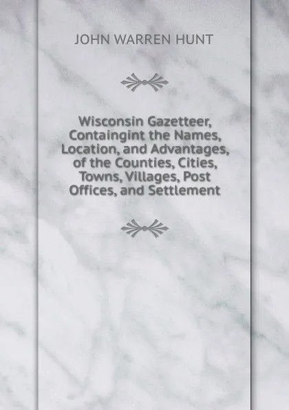 Обложка книги Wisconsin Gazetteer, Containgint the Names, Location, and Advantages, of the Counties, Cities, Towns, Villages, Post Offices, and Settlement, John Warren Hunt