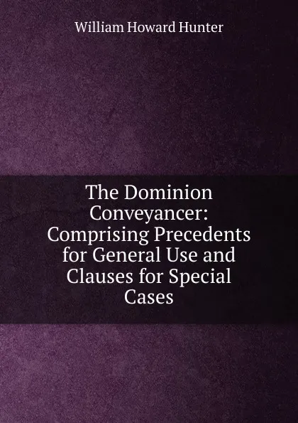 Обложка книги The Dominion Conveyancer: Comprising Precedents for General Use and Clauses for Special Cases, William Howard Hunter