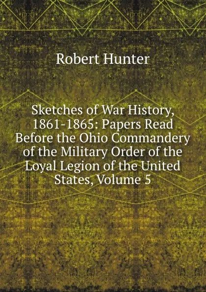 Обложка книги Sketches of War History, 1861-1865: Papers Read Before the Ohio Commandery of the Military Order of the Loyal Legion of the United States, Volume 5, Robert Hunter