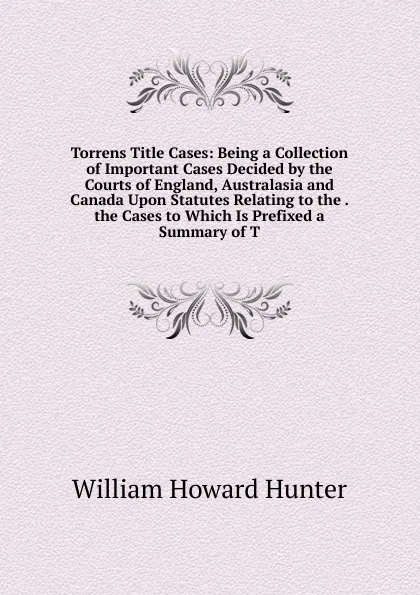 Обложка книги Torrens Title Cases: Being a Collection of Important Cases Decided by the Courts of England, Australasia and Canada Upon Statutes Relating to the . the Cases to Which Is Prefixed a Summary of T, William Howard Hunter